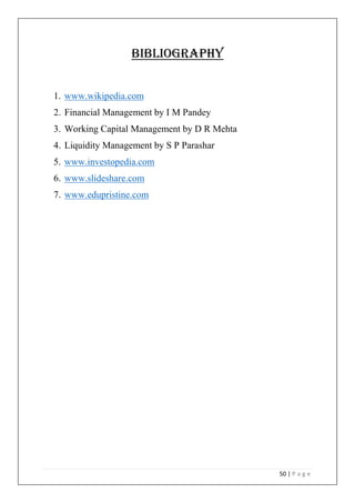 50 | P a g e
Bibliography
1. www.wikipedia.com
2. Financial Management by I M Pandey
3. Working Capital Management by D R Mehta
4. Liquidity Management by S P Parashar
5. www.investopedia.com
6. www.slideshare.com
7. www.edupristine.com
 