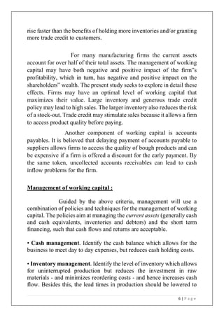 6 | P a g e
rise faster than the benefits of holding more inventories and/or granting
more trade credit to customers.
For many manufacturing firms the current assets
account for over half of their total assets. The management of working
capital may have both negative and positive impact of the firm‟s
profitability, which in turn, has negative and positive impact on the
shareholders‟ wealth. The present study seeks to explore in detail these
effects. Firms may have an optimal level of working capital that
maximizes their value. Large inventory and generous trade credit
policy may lead to high sales. The larger inventory also reduces the risk
of a stock-out. Trade credit may stimulate sales because it allows a firm
to access product quality before paying.
Another component of working capital is accounts
payables. It is believed that delaying payment of accounts payable to
suppliers allows firms to access the quality of bough products and can
be expensive if a firm is offered a discount for the early payment. By
the same token, uncollected accounts receivables can lead to cash
inflow problems for the firm.
Management of working capital :
Guided by the above criteria, management will use a
combination of policies and techniques for the management of working
capital. The policies aim at managing the current assets (generally cash
and cash equivalents, inventories and debtors) and the short term
financing, such that cash flows and returns are acceptable.
• Cash management. Identify the cash balance which allows for the
business to meet day to day expenses, but reduces cash holding costs.
• Inventory management. Identify the level of inventory which allows
for uninterrupted production but reduces the investment in raw
materials - and minimizes reordering costs - and hence increases cash
flow. Besides this, the lead times in production should be lowered to
 