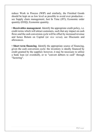 7 | P a g e
reduce Work in Process (WIP) and similarly, the Finished Goods
should be kept on as low level as possible to avoid over production -
see Supply chain management; Just In Time (JIT); Economic order
quantity (EOQ); Economic quantity.
• Receivables management. Identify the appropriate credit policy, i.e.
credit terms which will attract customers, such that any impact on cash
flows and the cash conversion cycle will be offset by increased revenue
and hence Return on Capital (or vice versa); see Discounts and
allowances.
• Short term financing. Identify the appropriate source of financing,
given the cash conversion cycle: the inventory is ideally financed by
credit granted by the supplier; however, it may be necessary to utilize
a bank loan (or overdraft), or to "convert debtors to cash" through
"factoring".
 