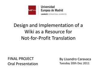 Design and Implementation of a
        Wiki as a Resource for
      Not-for-Profit Translation


FINAL PROJECT         By Lisandro Caravaca
Oral Presentation     Tuesday 20th Dec 2011
 