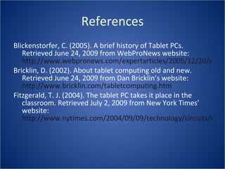 References Blickenstorfer, C. (2005). A brief history of Tablet PCs. Retrieved June 24, 2009 from WebProNews website:  http://www.webpronews.com/expertarticles/2005/12/20/a-brief-history-of-tablet-pcs Bricklin, D. (2002). About tablet computing old and new. Retrieved June 24, 2009 from Dan Bricklin’s website:  http://www.bricklin.com/tabletcomputing.htm   Fitzgerald, T. J. (2004). The tablet PC takes it place in the classroom. Retrieved July 2, 2009 from New York Times’ website:  http://www.nytimes.com/2004/09/09/technology/circuits/09jott.html?_r=3&ex=1095743441&ei=1&en=327395b18725c278   