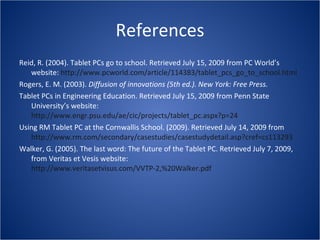 References Reid, R. (2004). Tablet PCs go to school. Retrieved July 15, 2009 from PC World’s website:  http://www.pcworld.com/article/114383/tablet_pcs_go_to_school.html   Rogers, E. M. (2003).  Diffusion of innovations (5th ed.). New York: Free Press. Tablet PCs in Engineering Education. Retrieved July 15, 2009 from Penn State University’s website:  http://www.engr.psu.edu/ae/cic/projects/tablet_pc.aspx?p=24   Using RM Tablet PC at the Cornwallis School. (2009). Retrieved July 14, 2009 from  http://www.rm.com/secondary/casestudies/casestudydetail.asp?cref=cs113293   Walker, G. (2005). The last word: The future of the Tablet PC. Retrieved July 7, 2009, from Veritas et Vesis website:  http://www.veritasetvisus.com/VVTP-2,%20Walker.pdf   