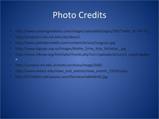 Photo Credits http://www.instantgoodness.com/images/uploaded/pages/285/Tablet_PC-HP-TC1100.jpg http://projects.csail.mit.edu/clp/about/ http://www.gottabemobile.com/content/binary/snograss.jpg http://www.digiops.org.nz/Images/Mollie_Erina_Kyle_Nicholas_.jpg http://www.cfkeep.org/html/phpThumb.php?src=/uploads/picture3_copy6.jpg&aoe=1&w = http://campus.ort.edu.ar/static/archivos/image/2682 http://www.exeter.edu/news_and_events/news_events_15529.aspx http://k12tablet.wikispaces.com/file/view/tabletkid2.jpg   