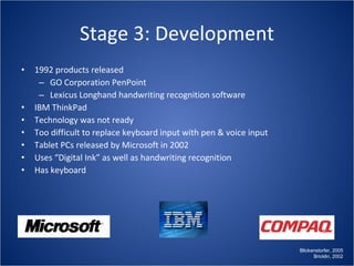 Stage 3: Development 1992 products released GO Corporation PenPoint Lexicus Longhand handwriting recognition software IBM ThinkPad Technology was not ready Too difficult to replace keyboard input with pen & voice input Tablet PCs released by Microsoft in 2002 Uses “Digital Ink” as well as handwriting recognition Has keyboard Blickenstorfer, 2005 Bricklin, 2002 