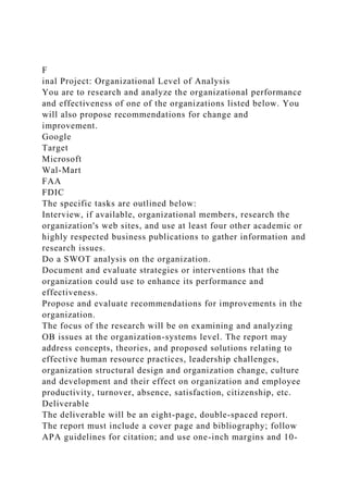 F
inal Project: Organizational Level of Analysis
You are to research and analyze the organizational performance
and effectiveness of one of the organizations listed below. You
will also propose recommendations for change and
improvement.
Google
Target
Microsoft
Wal-Mart
FAA
FDIC
The specific tasks are outlined below:
Interview, if available, organizational members, research the
organization's web sites, and use at least four other academic or
highly respected business publications to gather information and
research issues.
Do a SWOT analysis on the organization.
Document and evaluate strategies or interventions that the
organization could use to enhance its performance and
effectiveness.
Propose and evaluate recommendations for improvements in the
organization.
The focus of the research will be on examining and analyzing
OB issues at the organization-systems level. The report may
address concepts, theories, and proposed solutions relating to
effective human resource practices, leadership challenges,
organization structural design and organization change, culture
and development and their effect on organization and employee
productivity, turnover, absence, satisfaction, citizenship, etc.
Deliverable
The deliverable will be an eight-page, double-spaced report.
The report must include a cover page and bibliography; follow
APA guidelines for citation; and use one-inch margins and 10-
 