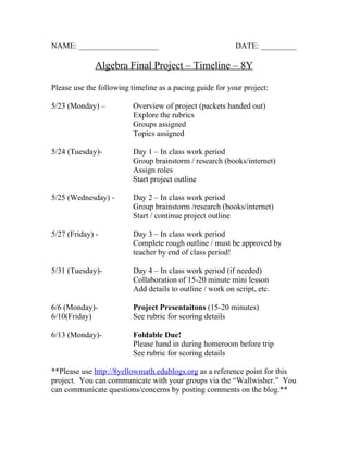 NAME: ____________________                                 DATE: _________

              Algebra Final Project – Timeline – 8Y

Please use the following timeline as a pacing guide for your project:

5/23 (Monday) –           Overview of project (packets handed out)
                          Explore the rubrics
                          Groups assigned
                          Topics assigned

5/24 (Tuesday)-           Day 1 – In class work period
                          Group brainstorm / research (books/internet)
                          Assign roles
                          Start project outline

5/25 (Wednesday) -        Day 2 – In class work period
                          Group brainstorm /research (books/internet)
                          Start / continue project outline

5/27 (Friday) -           Day 3 – In class work period
                          Complete rough outline / must be approved by
                          teacher by end of class period!

5/31 (Tuesday)-           Day 4 – In class work period (if needed)
                          Collaboration of 15-20 minute mini lesson
                          Add details to outline / work on script, etc.

6/6 (Monday)-             Project Presentaitons (15-20 minutes)
6/10(Friday)              See rubric for scoring details

6/13 (Monday)-            Foldable Due!
                          Please hand in during homeroom before trip
                          See rubric for scoring details

**Please use http://8yellowmath.edublogs.org as a reference point for this
project. You can communicate with your groups via the “Wallwisher.” You
can communicate questions/concerns by posting comments on the blog.**
 