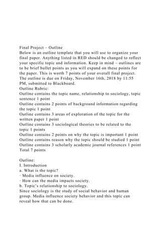 Final Project – Outline
Below is an outline template that you will use to organize your
final paper. Anything listed in RED should be changed to reflect
your specific topic and information. Keep in mind – outlines are
to be brief bullet points as you will expand on these points for
the paper. This is worth 7 points of your overall final project.
The outline is due on Friday, November 16th, 2018 by 11:55
PM, submitted to Blackboard.
Outline Rubric:
Outline contains the topic name, relationship to sociology, topic
sentence 1 point
Outline contains 2 points of background information regarding
the topic 1 point
Outline contains 3 areas of exploration of the topic for the
written paper 1 point
Outline contains 3 sociological theories to be related to the
topic 1 points
Outline contains 2 points on why the topic is important 1 point
Outline contains reason why the topic should be studied 1 point
Outline contains 3 scholarly academic journal references 1 point
Total 7 points
Outline:
I. Introduction
a. What is the topic?
· Media influence on society.
· How can the media impacts society.
b. Topic’s relationship to sociology.
Since sociology is the study of social behavior and human
group. Media influence society behavior and this topic can
reveal how that can be done.
 