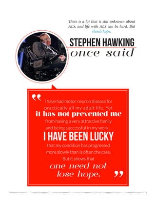 There is a lot that is still unknown about
ALS, and life with ALS can be hard. But
there’s hope.

Stephen Hawking
once said

“

I have had motor neuron disease for
practically all my adult life. Yet

it has not prevented me
from having a very attractive family
and being successful in my work...

I have been lucky
that my condition has progressed
more slowly than is often the case.
But it shows that

one need not
lose hope.

“

 