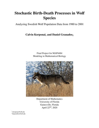 Stochastic Birth-Death Processes in Wolf
Species
Analyzing Swedish Wolf Population Data from 1980 to 2001
Calvin Korponai1 and Daniel Granados2
Final Project for MAP4484
Modeling in Mathematical Biology
Department of Mathematics
University of Florida
Gainesville, Florida
April 22nd, 2020
1ckorponai@uﬂ.edu
2danymillos@uﬂ.edu
 