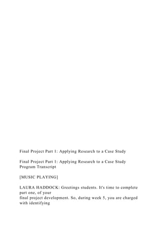 Final Project Part 1: Applying Research to a Case Study
Final Project Part 1: Applying Research to a Case Study
Program Transcript
[MUSIC PLAYING]
LAURA HADDOCK: Greetings students. It's time to complete
part one, of your
final project development. So, during week 5, you are charged
with identifying
 