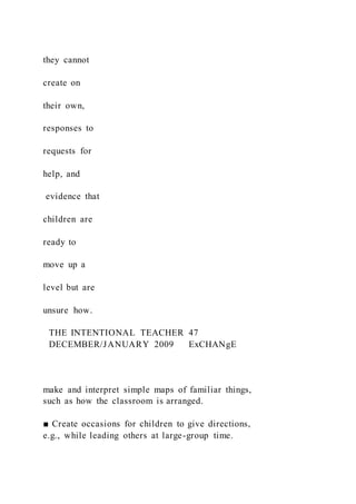 they cannot
create on
their own,
responses to
requests for
help, and
evidence that
children are
ready to
move up a
level but are
unsure how.
THE INTENTIONAL TEACHER 47
DECEMBER/JANUARY 2009 ExCHANgE
make and interpret simple maps of familiar things,
such as how the classroom is arranged.
■ Create occasions for children to give directions,
e.g., while leading others at large-group time.
 