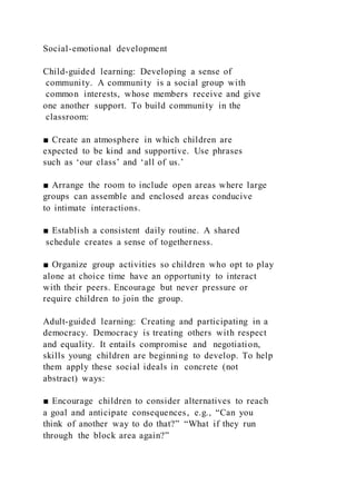 Social-emotional development
Child-guided learning: Developing a sense of
community. A community is a social group with
common interests, whose members receive and give
one another support. To build community in the
classroom:
■ Create an atmosphere in which children are
expected to be kind and supportive. Use phrases
such as ‘our class’ and ‘all of us.’
■ Arrange the room to include open areas where large
groups can assemble and enclosed areas conducive
to intimate interactions.
■ Establish a consistent daily routine. A shared
schedule creates a sense of togetherness.
■ Organize group activities so children who opt to play
alone at choice time have an opportunity to interact
with their peers. Encourage but never pressure or
require children to join the group.
Adult-guided learning: Creating and participating in a
democracy. Democracy is treating others with respect
and equality. It entails compromise and negotiation,
skills young children are beginning to develop. To help
them apply these social ideals in concrete (not
abstract) ways:
■ Encourage children to consider alternatives to reach
a goal and anticipate consequences, e.g., “Can you
think of another way to do that?” “What if they run
through the block area again?”
 