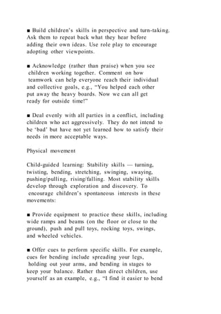 ■ Build children’s skills in perspective and turn-taking.
Ask them to repeat back what they hear before
adding their own ideas. Use role play to encourage
adopting other viewpoints.
■ Acknowledge (rather than praise) when you see
children working together. Comment on how
teamwork can help everyone reach their individual
and collective goals, e.g., “You helped each other
put away the heavy boards. Now we can all get
ready for outside time!”
■ Deal evenly with all parties in a conflict, including
children who act aggressively. They do not intend to
be ‘bad’ but have not yet learned how to satisfy their
needs in more acceptable ways.
Physical movement
Child-guided learning: Stability skills — turning,
twisting, bending, stretching, swinging, swaying,
pushing/pulling, rising/falling. Most stability skills
develop through exploration and discovery. To
encourage children’s spontaneous interests in these
movements:
■ Provide equipment to practice these skills, including
wide ramps and beams (on the floor or close to the
ground), push and pull toys, rocking toys, swings,
and wheeled vehicles.
■ Offer cues to perform specific skills. For example,
cues for bending include spreading your legs,
holding out your arms, and bending in stages to
keep your balance. Rather than direct children, use
yourself as an example, e.g., “I find it easier to bend
 