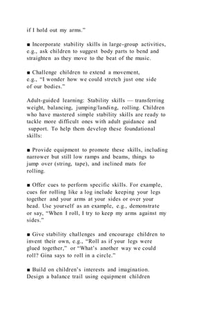 if I hold out my arms.”
■ Incorporate stability skills in large-group activities,
e.g., ask children to suggest body parts to bend and
straighten as they move to the beat of the music.
■ Challenge children to extend a movement,
e.g., “I wonder how we could stretch just one side
of our bodies.”
Adult-guided learning: Stability skills — transferring
weight, balancing, jumping/landing, rolling. Children
who have mastered simple stability skills are ready to
tackle more difficult ones with adult guidance and
support. To help them develop these foundational
skills:
■ Provide equipment to promote these skills, including
narrower but still low ramps and beams, things to
jump over (string, tape), and inclined mats for
rolling.
■ Offer cues to perform specific skills. For example,
cues for rolling like a log include keeping your legs
together and your arms at your sides or over your
head. Use yourself as an example, e.g., demonstrate
or say, “When I roll, I try to keep my arms against my
sides.”
■ Give stability challenges and encourage children to
invent their own, e.g., “Roll as if your legs were
glued together,” or “What’s another way we could
roll? Gina says to roll in a circle.”
■ Build on children’s interests and imagination.
Design a balance trail using equipment children
 