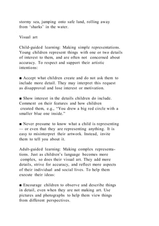 stormy sea, jumping onto safe land, rolling away
from ‘sharks’ in the water.
Visual art
Child-guided learning: Making simple representations.
Young children represent things with one or two details
of interest to them, and are often not concerned about
accuracy. To respect and support their artistic
intentions:
■ Accept what children create and do not ask them to
include more detail. They may interpret this request
as disapproval and lose interest or motivation.
■ Show interest in the details children do include.
Comment on their features and how children
created them, e.g., “You drew a big red circle with a
smaller blue one inside.”
■ Never presume to know what a child is representing
— or even that they are representing anything. It is
easy to misinterpret their artwork. Instead, invite
them to tell you about it.
Adult-guided learning: Making complex representa-
tions. Just as children’s language becomes more
complex, so does their visual art. They add more
details, strive for accuracy, and reflect more aspects
of their individual and social lives. To help them
execute their ideas:
■ Encourage children to observe and describe things
in detail, even when they are not making art. Use
pictures and photographs to help them view things
from different perspectives.
 
