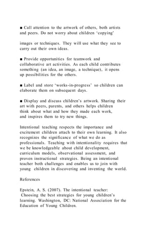 ■ Call attention to the artwork of others, both artists
and peers. Do not worry about children ‘copying’
images or techniques. They will use what they see to
carry out their own ideas.
■ Provide opportunities for teamwork and
collaborative art activities. As each child contributes
something (an idea, an image, a technique), it opens
up possibilities for the others.
■ Label and store ‘works-in-progress’ so children can
elaborate them on subsequent days.
■ Display and discuss children’s artwork. Sharing their
art with peers, parents, and others helps children
think about what and how they made each work,
and inspires them to try new things.
Intentional teaching respects the importance and
excitement children attach to their own learning. It also
recognizes the significance of what we do as
professionals. Teaching with intentionality requires that
we be knowledgeable about child development,
curriculum models, observational assessment, and
proven instructional strategies. Being an intentional
teacher both challenges and enables us to join with
young children in discovering and inventing the world.
References
Epstein, A. S. (2007). The intentional teacher:
Choosing the best strategies for young children’s
learning. Washington, DC: National Association for the
Education of Young Children.
 
