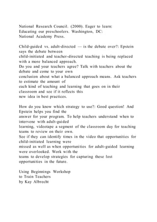National Research Council. (2000). Eager to learn:
Educating our preschoolers. Washington, DC:
National Academy Press.
Child-guided vs. adult-directed — is the debate over?: Epstein
says the debate between
child-initiated and teacher-directed teaching is being replaced
with a more balanced approach.
Do you and your teachers agree? Talk with teachers about the
debate and come to your own
conclusion about what a balanced approach means. Ask teachers
to estimate the amount of
each kind of teaching and learning that goes on in their
classroom and see if it reflects this
new idea in best practices.
How do you know which strategy to use?: Good question! And
Epstein helps you find the
answer for your program. To help teachers understand when to
intervene with adult-guided
learning, videotape a segment of the classroom day for teaching
teams to review on their own.
See if they can identify times in the video that opportunities for
child-initiated learning were
missed as well as when opportunities for adult-guided learning
were overlooked. Work with the
teams to develop strategies for capturing these lost
opportunities in the future.
Using Beginnings Workshop
to Train Teachers
by Kay Albrecht
 