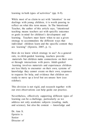 learning in both types of activities” (pp. 8-9).
While most of us claim to act with ‘intention’ in our
dealings with young children, it is worth pausing to
reflect on what this term means. In The Intentional
Teacher, the author of this article says, “intentional
teaching means teachers act with specific outcomes
or goals in mind for children’s development and
learning. Teachers must know when to use a given
strategy to accommodate the different ways that
individual children learn and the specific content they
are learning” (Epstein, 2007, p. 1).
How do we know which strategy to use? As a general
rule, in child-guided learning, teachers provide
materials but children make connections on their own
or through interactions with peers. Adult-guided
learning involves materials and experiences children
are less likely to encounter on their own, systems of
knowledge they cannot create on their own, responses
to requests for help, and evidence that children are
ready to move up a level but are unsure how (see
sidebar).
This division is not rigid, and research together with
our own observations can help guide our practice.
Nevertheless, effectively supporting different types of
learning can be a challenge, particularly as we
address not only academic subjects (reading, math,
and science), but also the content — knowledge and
Dr. Ann S.
Epstein is
Senior
Director of
 