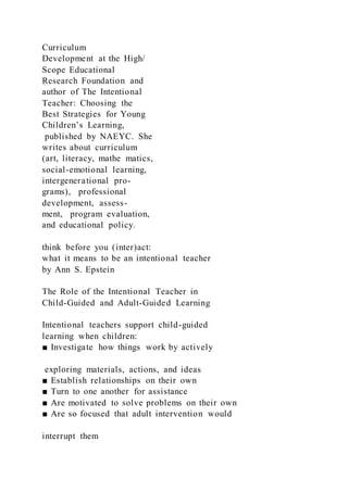 Curriculum
Development at the High/
Scope Educational
Research Foundation and
author of The Intentional
Teacher: Choosing the
Best Strategies for Young
Children’s Learning,
published by NAEYC. She
writes about curriculum
(art, literacy, mathe matics,
social-emotional learning,
intergenerational pro-
grams), professional
development, assess-
ment, program evaluation,
and educational policy.
think before you (inter)act:
what it means to be an intentional teacher
by Ann S. Epstein
The Role of the Intentional Teacher in
Child-Guided and Adult-Guided Learning
Intentional teachers support child-guided
learning when children:
■ Investigate how things work by actively
exploring materials, actions, and ideas
■ Establish relationships on their own
■ Turn to one another for assistance
■ Are motivated to solve problems on their own
■ Are so focused that adult intervention would
interrupt them
 