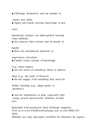 ■ Challenge themselves and one another to
master new skills
■ Apply and extend existing knowledge in new
ways
Intentional teachers use adult-guided learning
when children:
■ Are unaware their actions may be unsafe or
hurtful
■ Have not encountered materials or
experiences elsewhere
■ Cannot create systems of knowledge
(e.g., letter names)
■ Are not aware of something likely to interest
them (e.g., the smell of flowers)
■ Do not engage with something they need for
further learning (e.g., shape names in
geometry)
■ Ask for information or help, especially after
trying several unsuccessful solutions on their
own
Reprinted with permission from Exchange magazine.
Visit us at www.ChildCareExchange.com or call (800) 221-
2864.
Multiple use copy agreement available for educators by request.
 