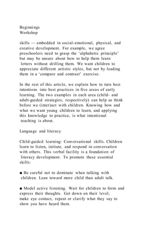 Beginnings
Workshop
skills — embedded in social-emotional, physical, and
creative development. For example, we agree
preschoolers need to grasp the ‘alphabetic principle’
but may be unsure about how to help them learn
letters without drilling them. We want children to
appreciate different artistic styles, but not by leading
them in a ‘compare and contrast’ exercise.
In the rest of this article, we explain how to turn best
intentions into best practices in five areas of early
learning. The two examples in each area (child- and
adult-guided strategies, respectively) can help us think
before we (inter)act with children. Knowing how and
what we want young children to learn, and applying
this knowledge to practice, is what intentional
teaching is about.
Language and literacy
Child-guided learning: Conversational skills. Children
learn to listen, initiate, and respond in conversation
with others. This verbal facility is a foundation of
literacy development. To promote these essential
skills:
■ Be careful not to dominate when talking with
children. Lean toward more child than adult talk.
■ Model active listening. Wait for children to form and
express their thoughts. Get down on their level,
make eye contact, repeat or clarify what they say to
show you have heard them.
 