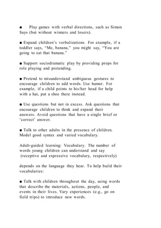 ■ Play games with verbal directions, such as Simon
Says (but without winners and losers).
■ Expand children’s verbalizations. For example, if a
toddler says, “Me, banana,” you might say, “You are
going to eat that banana.”
■ Support sociodramatic play by providing props for
role playing and pretending.
■ Pretend to misunderstand ambiguous gestures to
encourage children to add words. Use humor. For
example, if a child points to his/her head for help
with a hat, put a shoe there instead.
■ Use questions but not in excess. Ask questions that
encourage children to think and expand their
answers. Avoid questions that have a single brief or
‘correct’ answer.
■ Talk to other adults in the presence of children.
Model good syntax and varied vocabulary.
Adult-guided learning: Vocabulary. The number of
words young children can understand and say
(receptive and expressive vocabulary, respectively)
depends on the language they hear. To help build their
vocabularies:
■ Talk with children throughout the day, using words
that describe the materials, actions, people, and
events in their lives. Vary experiences (e.g., go on
field trips) to introduce new words.
 