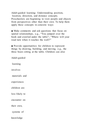 Adult-guided learning: Understanding position,
location, direction, and distance concepts.
Preschoolers are beginning to view people and objects
from perspectives other than their own. To help them
apply these concepts in concrete ways:
■ Make comments and ask questions that focus on
spatial relationships, e.g., “You jumped over the
book and crawled under the table”; “Where will your
road turn when it reaches the wall?”
■ Provide opportunities for children to represent
things by drawing, building, and moving, e.g., the
three bears sitting at the table. Children can also
Adult-guided
learning
involves
materials and
experiences
children are
less likely to
encounter on
their own,
systems of
knowledge
 