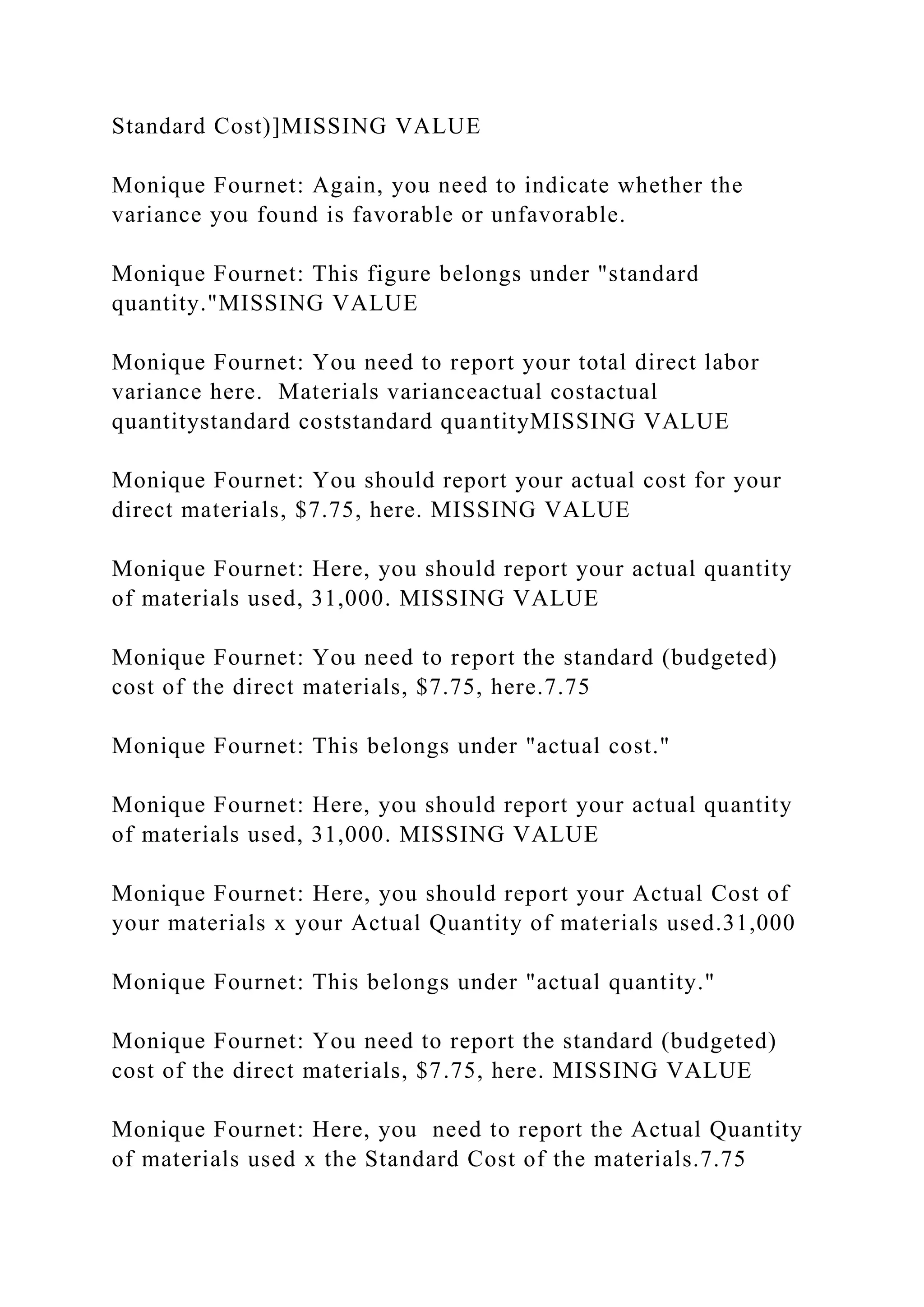 Standard Cost)]MISSING VALUE
Monique Fournet: Again, you need to indicate whether the
variance you found is favorable or unfavorable.
Monique Fournet: This figure belongs under "standard
quantity."MISSING VALUE
Monique Fournet: You need to report your total direct labor
variance here. Materials varianceactual costactual
quantitystandard coststandard quantityMISSING VALUE
Monique Fournet: You should report your actual cost for your
direct materials, $7.75, here. MISSING VALUE
Monique Fournet: Here, you should report your actual quantity
of materials used, 31,000. MISSING VALUE
Monique Fournet: You need to report the standard (budgeted)
cost of the direct materials, $7.75, here.7.75
Monique Fournet: This belongs under "actual cost."
Monique Fournet: Here, you should report your actual quantity
of materials used, 31,000. MISSING VALUE
Monique Fournet: Here, you should report your Actual Cost of
your materials x your Actual Quantity of materials used.31,000
Monique Fournet: This belongs under "actual quantity."
Monique Fournet: You need to report the standard (budgeted)
cost of the direct materials, $7.75, here. MISSING VALUE
Monique Fournet: Here, you need to report the Actual Quantity
of materials used x the Standard Cost of the materials.7.75
 