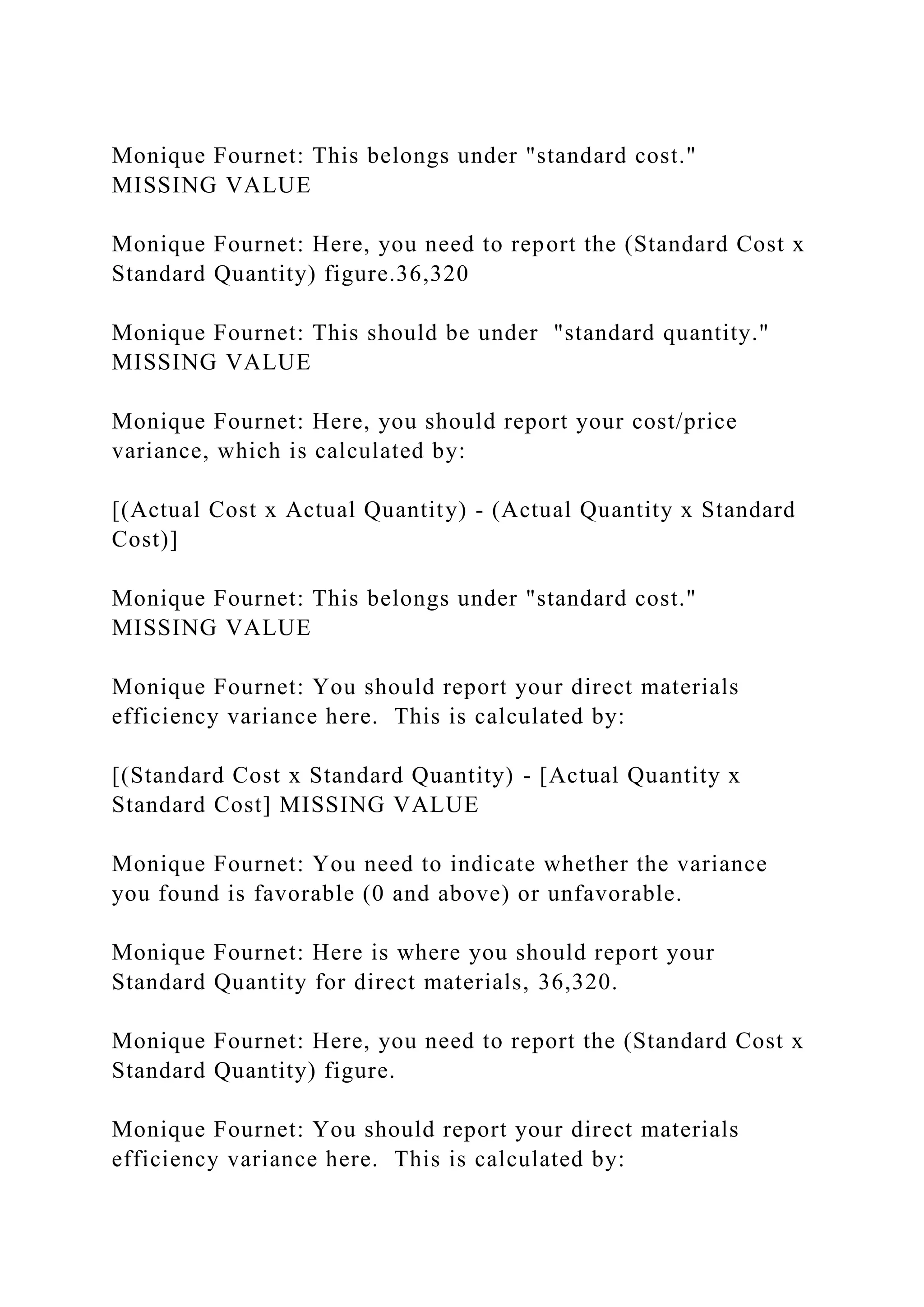 Monique Fournet: This belongs under "standard cost."
MISSING VALUE
Monique Fournet: Here, you need to report the (Standard Cost x
Standard Quantity) figure.36,320
Monique Fournet: This should be under "standard quantity."
MISSING VALUE
Monique Fournet: Here, you should report your cost/price
variance, which is calculated by:
[(Actual Cost x Actual Quantity) - (Actual Quantity x Standard
Cost)]
Monique Fournet: This belongs under "standard cost."
MISSING VALUE
Monique Fournet: You should report your direct materials
efficiency variance here. This is calculated by:
[(Standard Cost x Standard Quantity) - [Actual Quantity x
Standard Cost] MISSING VALUE
Monique Fournet: You need to indicate whether the variance
you found is favorable (0 and above) or unfavorable.
Monique Fournet: Here is where you should report your
Standard Quantity for direct materials, 36,320.
Monique Fournet: Here, you need to report the (Standard Cost x
Standard Quantity) figure.
Monique Fournet: You should report your direct materials
efficiency variance here. This is calculated by:
 