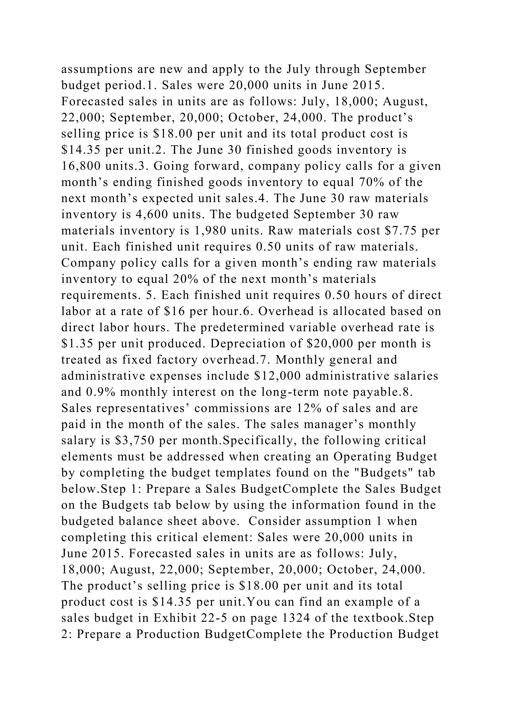 assumptions are new and apply to the July through September
budget period.1. Sales were 20,000 units in June 2015.
Forecasted sales in units are as follows: July, 18,000; August,
22,000; September, 20,000; October, 24,000. The product’s
selling price is $18.00 per unit and its total product cost is
$14.35 per unit.2. The June 30 finished goods inventory is
16,800 units.3. Going forward, company policy calls for a given
month’s ending finished goods inventory to equal 70% of the
next month’s expected unit sales.4. The June 30 raw materials
inventory is 4,600 units. The budgeted September 30 raw
materials inventory is 1,980 units. Raw materials cost $7.75 per
unit. Each finished unit requires 0.50 units of raw materials.
Company policy calls for a given month’s ending raw materials
inventory to equal 20% of the next month’s materials
requirements. 5. Each finished unit requires 0.50 hours of direct
labor at a rate of $16 per hour.6. Overhead is allocated based on
direct labor hours. The predetermined variable overhead rate is
$1.35 per unit produced. Depreciation of $20,000 per month is
treated as fixed factory overhead.7. Monthly general and
administrative expenses include $12,000 administrative salaries
and 0.9% monthly interest on the long-term note payable.8.
Sales representatives’ commissions are 12% of sales and are
paid in the month of the sales. The sales manager’s monthly
salary is $3,750 per month.Specifically, the following critical
elements must be addressed when creating an Operating Budget
by completing the budget templates found on the "Budgets" tab
below.Step 1: Prepare a Sales BudgetComplete the Sales Budget
on the Budgets tab below by using the information found in the
budgeted balance sheet above. Consider assumption 1 when
completing this critical element: Sales were 20,000 units in
June 2015. Forecasted sales in units are as follows: July,
18,000; August, 22,000; September, 20,000; October, 24,000.
The product’s selling price is $18.00 per unit and its total
product cost is $14.35 per unit.You can find an example of a
sales budget in Exhibit 22-5 on page 1324 of the textbook.Step
2: Prepare a Production BudgetComplete the Production Budget
 