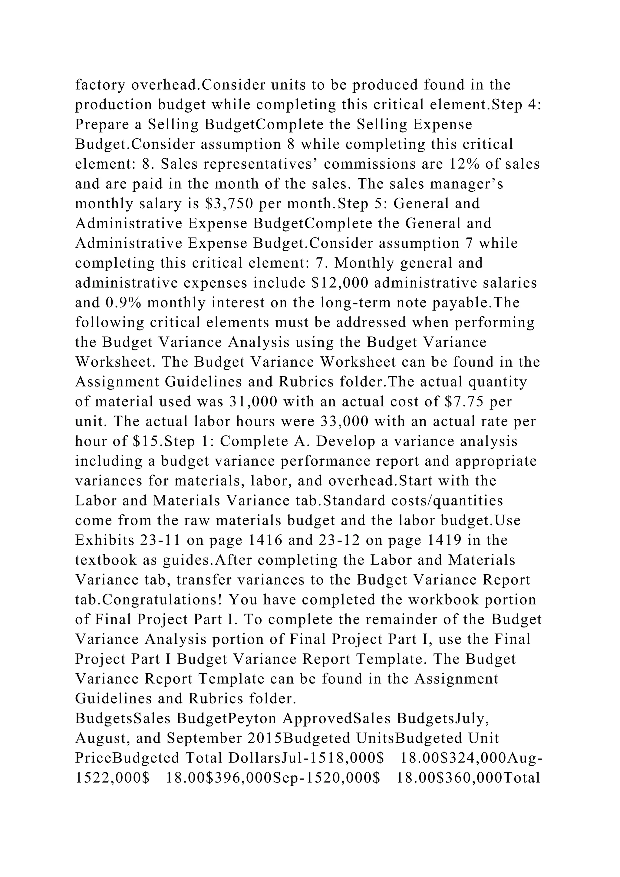 factory overhead.Consider units to be produced found in the
production budget while completing this critical element.Step 4:
Prepare a Selling BudgetComplete the Selling Expense
Budget.Consider assumption 8 while completing this critical
element: 8. Sales representatives’ commissions are 12% of sales
and are paid in the month of the sales. The sales manager’s
monthly salary is $3,750 per month.Step 5: General and
Administrative Expense BudgetComplete the General and
Administrative Expense Budget.Consider assumption 7 while
completing this critical element: 7. Monthly general and
administrative expenses include $12,000 administrative salaries
and 0.9% monthly interest on the long-term note payable.The
following critical elements must be addressed when performing
the Budget Variance Analysis using the Budget Variance
Worksheet. The Budget Variance Worksheet can be found in the
Assignment Guidelines and Rubrics folder.The actual quantity
of material used was 31,000 with an actual cost of $7.75 per
unit. The actual labor hours were 33,000 with an actual rate per
hour of $15.Step 1: Complete A. Develop a variance analysis
including a budget variance performance report and appropriate
variances for materials, labor, and overhead.Start with the
Labor and Materials Variance tab.Standard costs/quantities
come from the raw materials budget and the labor budget.Use
Exhibits 23-11 on page 1416 and 23-12 on page 1419 in the
textbook as guides.After completing the Labor and Materials
Variance tab, transfer variances to the Budget Variance Report
tab.Congratulations! You have completed the workbook portion
of Final Project Part I. To complete the remainder of the Budget
Variance Analysis portion of Final Project Part I, use the Final
Project Part I Budget Variance Report Template. The Budget
Variance Report Template can be found in the Assignment
Guidelines and Rubrics folder.
BudgetsSales BudgetPeyton ApprovedSales BudgetsJuly,
August, and September 2015Budgeted UnitsBudgeted Unit
PriceBudgeted Total DollarsJul-1518,000$ 18.00$324,000Aug-
1522,000$ 18.00$396,000Sep-1520,000$ 18.00$360,000Total
 