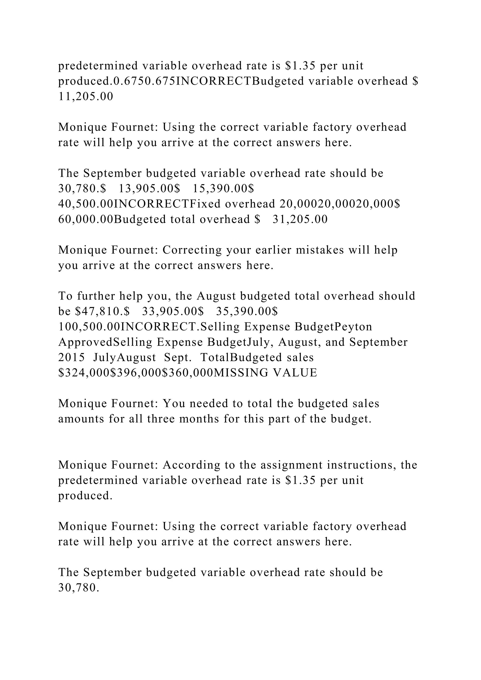 predetermined variable overhead rate is $1.35 per unit
produced.0.6750.675INCORRECTBudgeted variable overhead $
11,205.00
Monique Fournet: Using the correct variable factory overhead
rate will help you arrive at the correct answers here.
The September budgeted variable overhead rate should be
30,780.$ 13,905.00$ 15,390.00$
40,500.00INCORRECTFixed overhead 20,00020,00020,000$
60,000.00Budgeted total overhead $ 31,205.00
Monique Fournet: Correcting your earlier mistakes will help
you arrive at the correct answers here.
To further help you, the August budgeted total overhead should
be $47,810.$ 33,905.00$ 35,390.00$
100,500.00INCORRECT.Selling Expense BudgetPeyton
ApprovedSelling Expense BudgetJuly, August, and September
2015 JulyAugust Sept. TotalBudgeted sales
$324,000$396,000$360,000MISSING VALUE
Monique Fournet: You needed to total the budgeted sales
amounts for all three months for this part of the budget.
Monique Fournet: According to the assignment instructions, the
predetermined variable overhead rate is $1.35 per unit
produced.
Monique Fournet: Using the correct variable factory overhead
rate will help you arrive at the correct answers here.
The September budgeted variable overhead rate should be
30,780.
 
