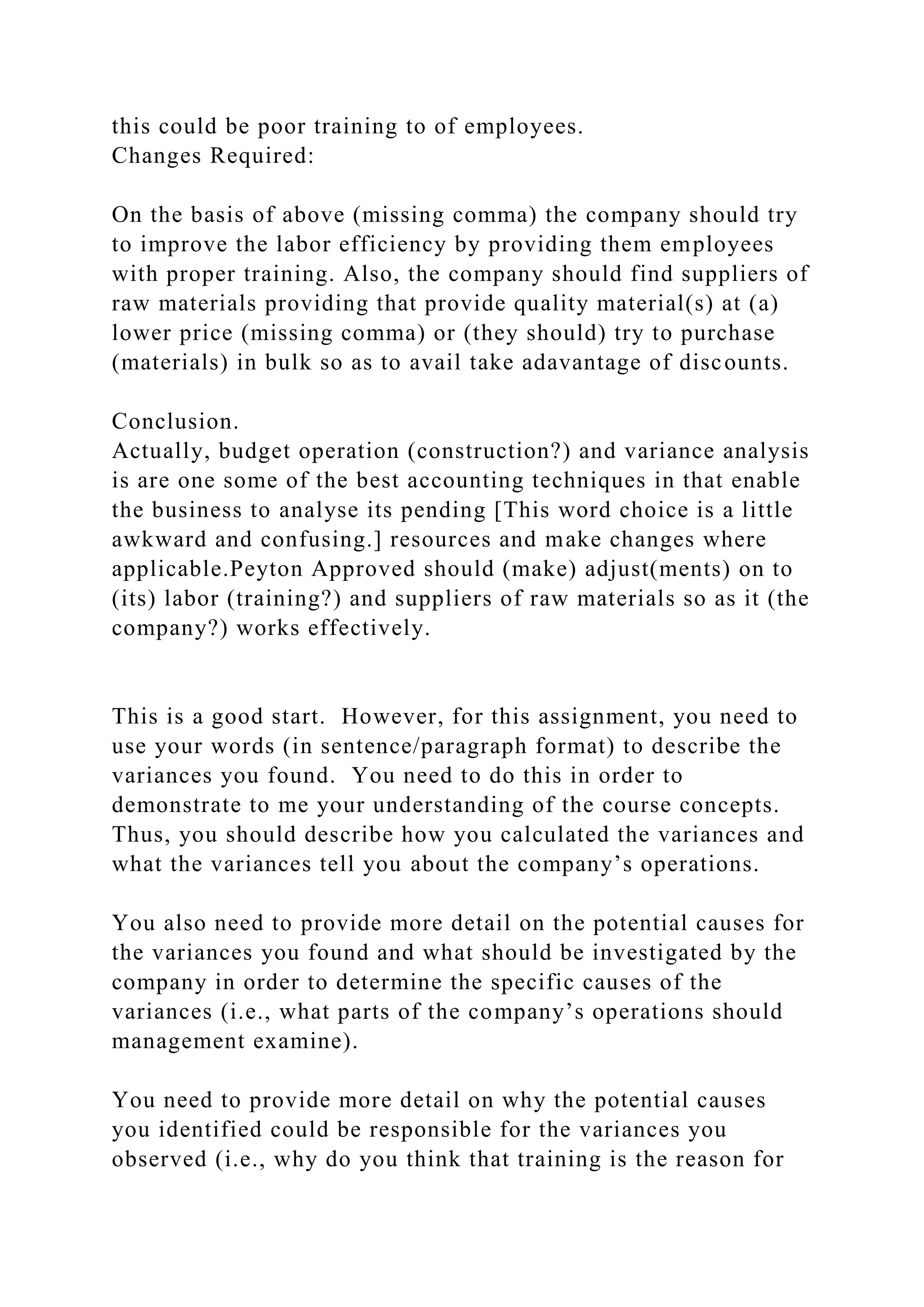 this could be poor training to of employees.
Changes Required:
On the basis of above (missing comma) the company should try
to improve the labor efficiency by providing them employees
with proper training. Also, the company should find suppliers of
raw materials providing that provide quality material(s) at (a)
lower price (missing comma) or (they should) try to purchase
(materials) in bulk so as to avail take adavantage of discounts.
Conclusion.
Actually, budget operation (construction?) and variance analysis
is are one some of the best accounting techniques in that enable
the business to analyse its pending [This word choice is a little
awkward and confusing.] resources and make changes where
applicable.Peyton Approved should (make) adjust(ments) on to
(its) labor (training?) and suppliers of raw materials so as it (the
company?) works effectively.
This is a good start. However, for this assignment, you need to
use your words (in sentence/paragraph format) to describe the
variances you found. You need to do this in order to
demonstrate to me your understanding of the course concepts.
Thus, you should describe how you calculated the variances and
what the variances tell you about the company’s operations.
You also need to provide more detail on the potential causes for
the variances you found and what should be investigated by the
company in order to determine the specific causes of the
variances (i.e., what parts of the company’s operations should
management examine).
You need to provide more detail on why the potential causes
you identified could be responsible for the variances you
observed (i.e., why do you think that training is the reason for
 