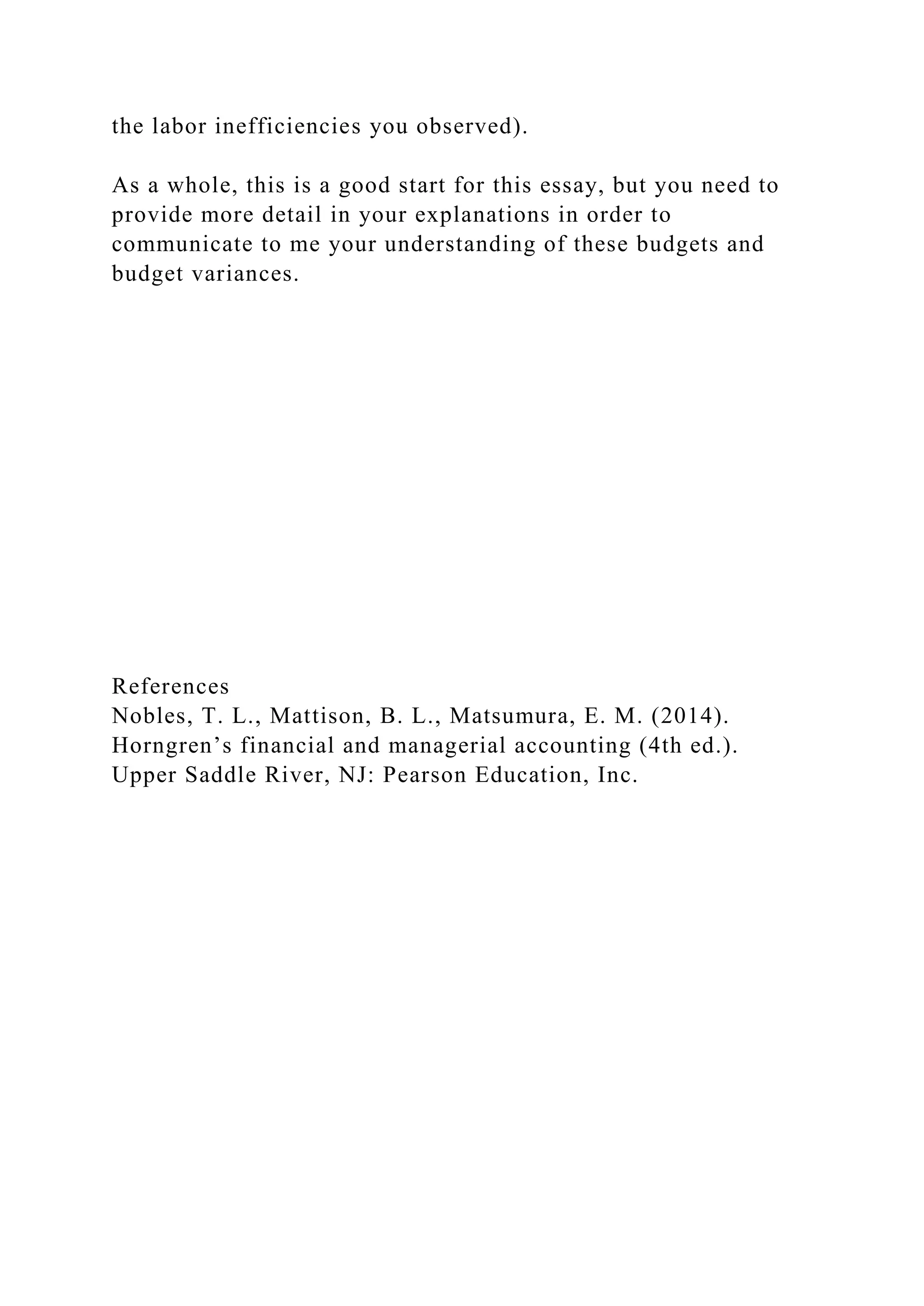 the labor inefficiencies you observed).
As a whole, this is a good start for this essay, but you need to
provide more detail in your explanations in order to
communicate to me your understanding of these budgets and
budget variances.
References
Nobles, T. L., Mattison, B. L., Matsumura, E. M. (2014).
Horngren’s financial and managerial accounting (4th ed.).
Upper Saddle River, NJ: Pearson Education, Inc.
 