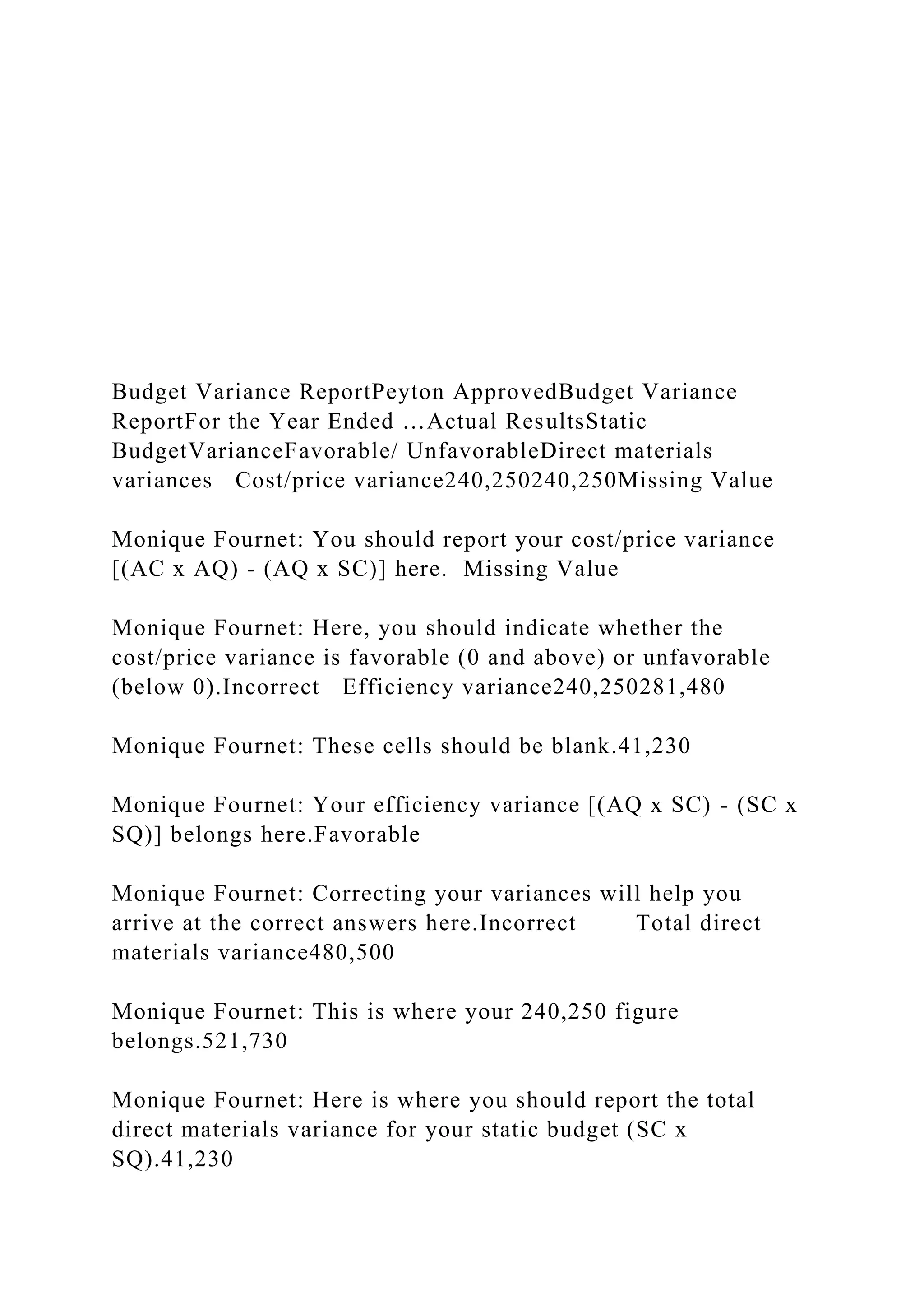 Budget Variance ReportPeyton ApprovedBudget Variance
ReportFor the Year Ended …Actual ResultsStatic
BudgetVarianceFavorable/ UnfavorableDirect materials
variances Cost/price variance240,250240,250Missing Value
Monique Fournet: You should report your cost/price variance
[(AC x AQ) - (AQ x SC)] here. Missing Value
Monique Fournet: Here, you should indicate whether the
cost/price variance is favorable (0 and above) or unfavorable
(below 0).Incorrect Efficiency variance240,250281,480
Monique Fournet: These cells should be blank.41,230
Monique Fournet: Your efficiency variance [(AQ x SC) - (SC x
SQ)] belongs here.Favorable
Monique Fournet: Correcting your variances will help you
arrive at the correct answers here.Incorrect Total direct
materials variance480,500
Monique Fournet: This is where your 240,250 figure
belongs.521,730
Monique Fournet: Here is where you should report the total
direct materials variance for your static budget (SC x
SQ).41,230
 