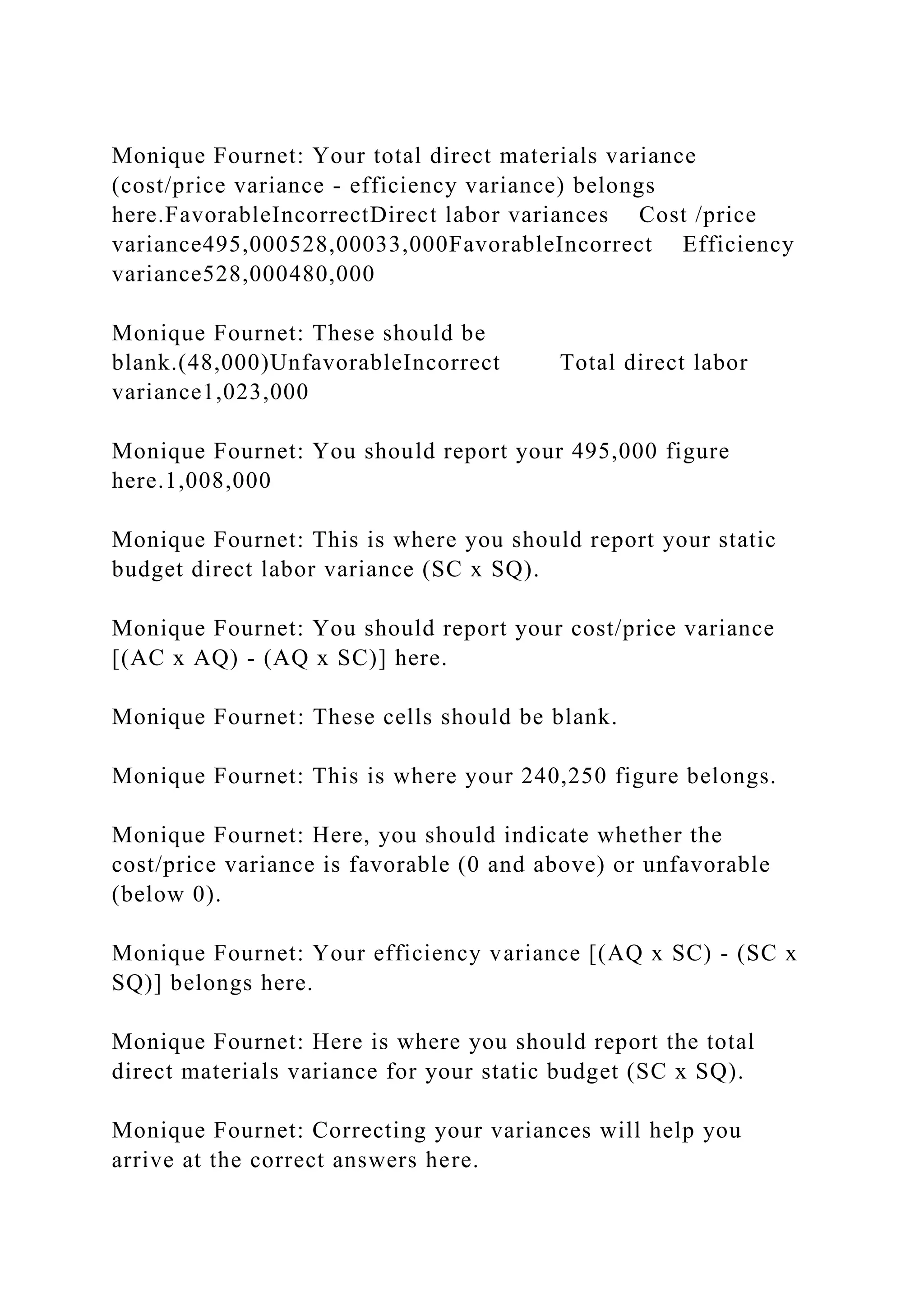 Monique Fournet: Your total direct materials variance
(cost/price variance - efficiency variance) belongs
here.FavorableIncorrectDirect labor variances Cost /price
variance495,000528,00033,000FavorableIncorrect Efficiency
variance528,000480,000
Monique Fournet: These should be
blank.(48,000)UnfavorableIncorrect Total direct labor
variance1,023,000
Monique Fournet: You should report your 495,000 figure
here.1,008,000
Monique Fournet: This is where you should report your static
budget direct labor variance (SC x SQ).
Monique Fournet: You should report your cost/price variance
[(AC x AQ) - (AQ x SC)] here.
Monique Fournet: These cells should be blank.
Monique Fournet: This is where your 240,250 figure belongs.
Monique Fournet: Here, you should indicate whether the
cost/price variance is favorable (0 and above) or unfavorable
(below 0).
Monique Fournet: Your efficiency variance [(AQ x SC) - (SC x
SQ)] belongs here.
Monique Fournet: Here is where you should report the total
direct materials variance for your static budget (SC x SQ).
Monique Fournet: Correcting your variances will help you
arrive at the correct answers here.
 