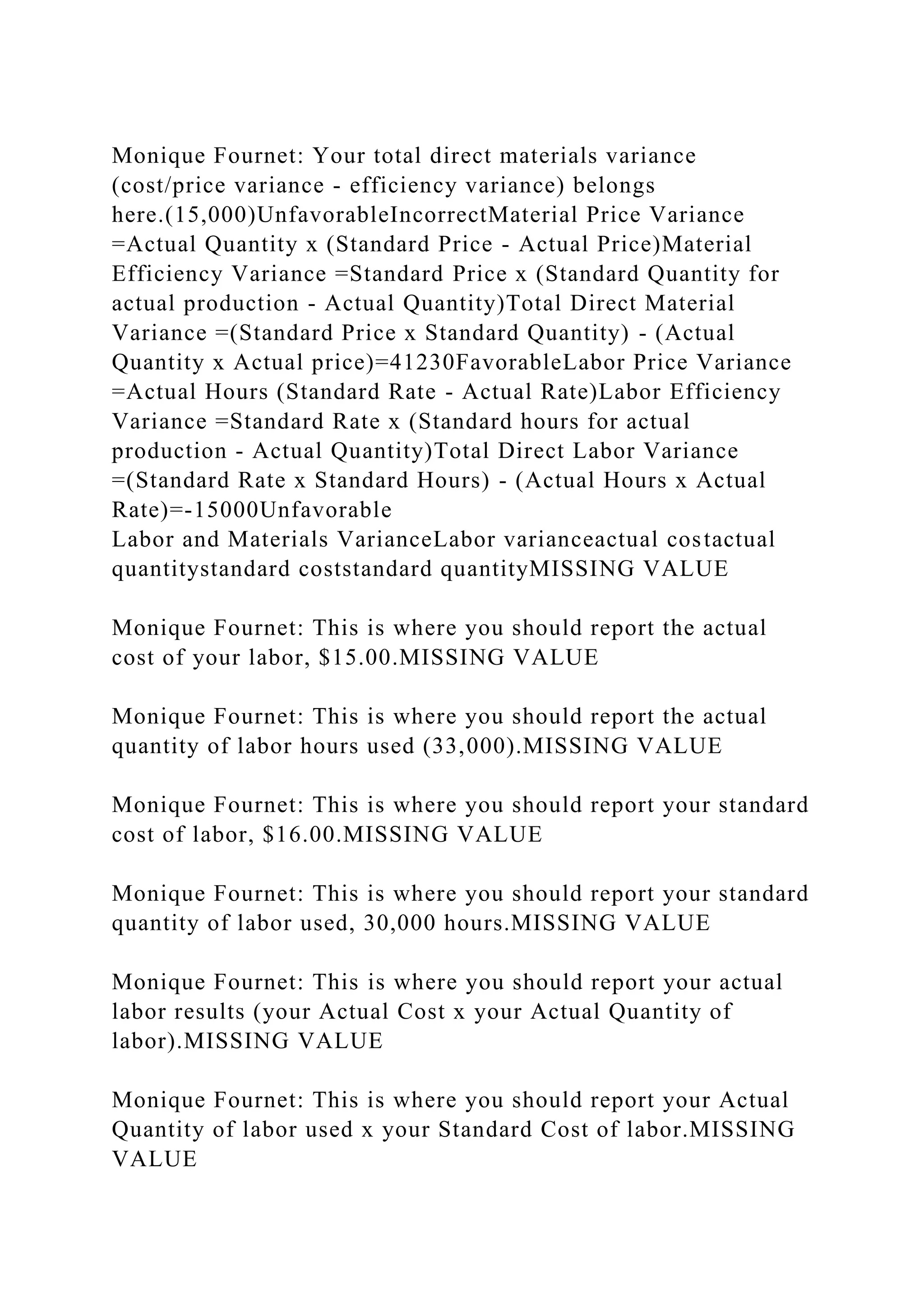 Monique Fournet: Your total direct materials variance
(cost/price variance - efficiency variance) belongs
here.(15,000)UnfavorableIncorrectMaterial Price Variance
=Actual Quantity x (Standard Price - Actual Price)Material
Efficiency Variance =Standard Price x (Standard Quantity for
actual production - Actual Quantity)Total Direct Material
Variance =(Standard Price x Standard Quantity) - (Actual
Quantity x Actual price)=41230FavorableLabor Price Variance
=Actual Hours (Standard Rate - Actual Rate)Labor Efficiency
Variance =Standard Rate x (Standard hours for actual
production - Actual Quantity)Total Direct Labor Variance
=(Standard Rate x Standard Hours) - (Actual Hours x Actual
Rate)=-15000Unfavorable
Labor and Materials VarianceLabor varianceactual costactual
quantitystandard coststandard quantityMISSING VALUE
Monique Fournet: This is where you should report the actual
cost of your labor, $15.00.MISSING VALUE
Monique Fournet: This is where you should report the actual
quantity of labor hours used (33,000).MISSING VALUE
Monique Fournet: This is where you should report your standard
cost of labor, $16.00.MISSING VALUE
Monique Fournet: This is where you should report your standard
quantity of labor used, 30,000 hours.MISSING VALUE
Monique Fournet: This is where you should report your actual
labor results (your Actual Cost x your Actual Quantity of
labor).MISSING VALUE
Monique Fournet: This is where you should report your Actual
Quantity of labor used x your Standard Cost of labor.MISSING
VALUE
 