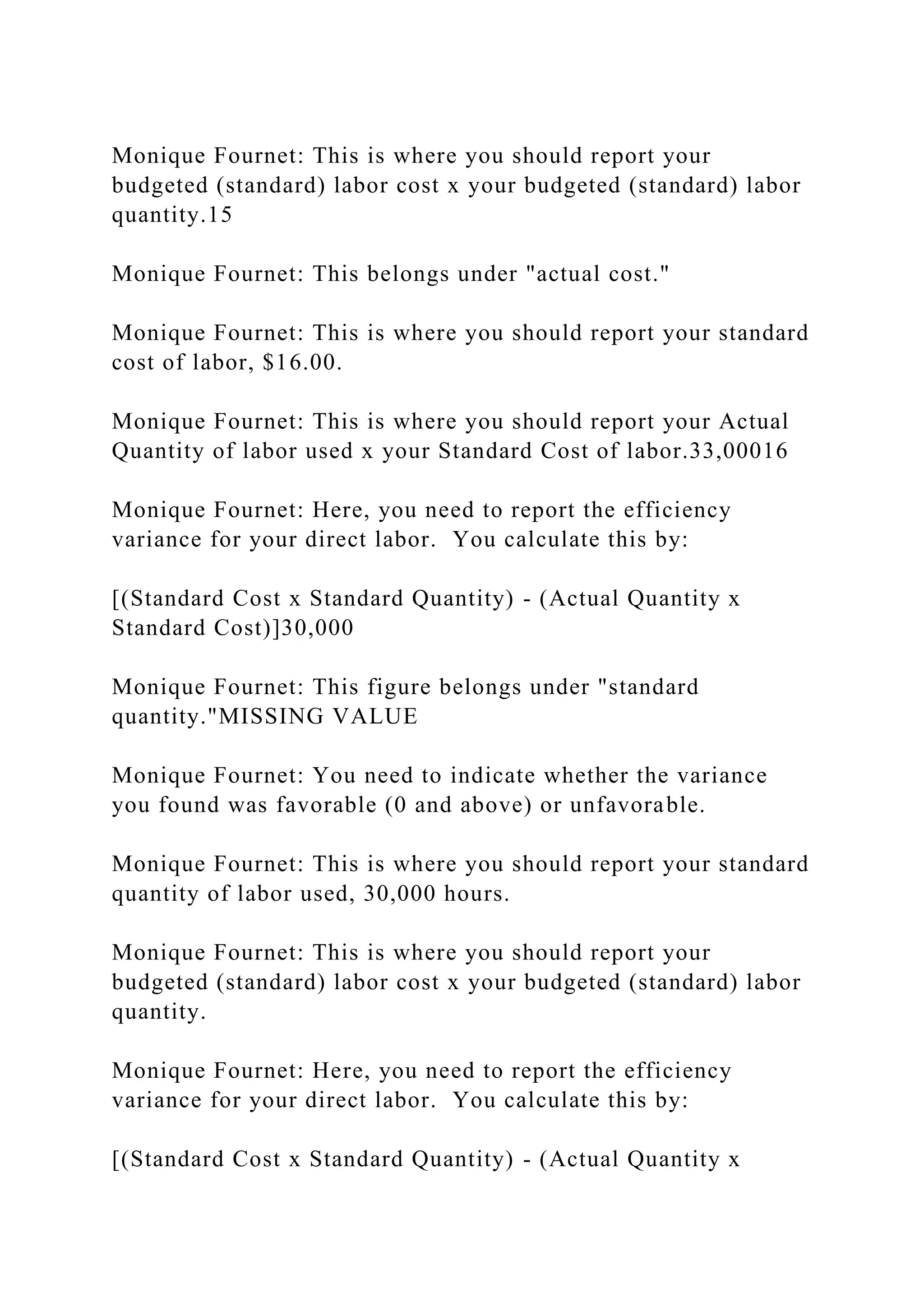 Monique Fournet: This is where you should report your
budgeted (standard) labor cost x your budgeted (standard) labor
quantity.15
Monique Fournet: This belongs under "actual cost."
Monique Fournet: This is where you should report your standard
cost of labor, $16.00.
Monique Fournet: This is where you should report your Actual
Quantity of labor used x your Standard Cost of labor.33,00016
Monique Fournet: Here, you need to report the efficiency
variance for your direct labor. You calculate this by:
[(Standard Cost x Standard Quantity) - (Actual Quantity x
Standard Cost)]30,000
Monique Fournet: This figure belongs under "standard
quantity."MISSING VALUE
Monique Fournet: You need to indicate whether the variance
you found was favorable (0 and above) or unfavorable.
Monique Fournet: This is where you should report your standard
quantity of labor used, 30,000 hours.
Monique Fournet: This is where you should report your
budgeted (standard) labor cost x your budgeted (standard) labor
quantity.
Monique Fournet: Here, you need to report the efficiency
variance for your direct labor. You calculate this by:
[(Standard Cost x Standard Quantity) - (Actual Quantity x
 