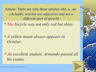 Article: There are only three articles--the, a , an   (Actually, articles are adjectives and not a different part of speech) The  bicycle was not only red but shiny. A  yellow moon always appears in October.  An  excellent student, Armando passed all his exams. Created by José J. Gonzalez, Jr. Spring 2002 STCC 
