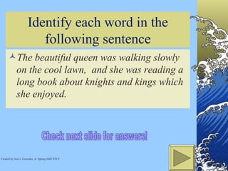 Identify each word in the following sentence The beautiful queen was walking slowly on the cool lawn,  and she was reading a long book about knights and kings which she enjoyed.  Check next slide for answers! Created by José J. Gonzalez, Jr. Spring 2002 STCC 