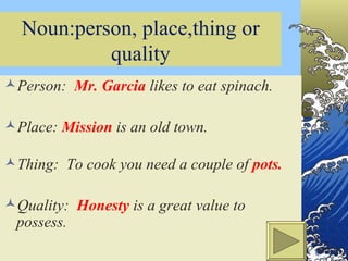 Noun:person, place,thing or quality Person:  Mr. Garcia  likes to eat spinach. Place:  Mission  is an old town. Thing:  To cook you need a couple of  pots. Quality:  Honesty  is a great value to possess. Created by José J. Gonzalez, Jr. Spring 2002 STCC 