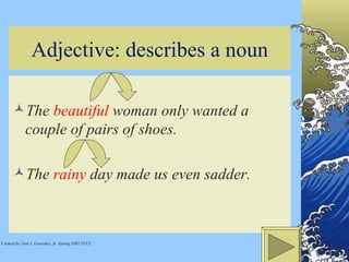 Adjective: describes a noun The  beautiful  woman only wanted a couple of pairs of shoes.  The  rainy  day made us even sadder.  Created by José J. Gonzalez, Jr. Spring 2002 STCC 