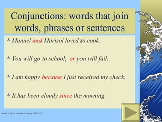 Conjunctions: words that join words, phrases or sentences Manuel  and  Marisol loved to cook.  You will go to school,  or  you will fail.  I am happy  because  I just received my check. It has been cloudy  since  the morning.  Created by José J. Gonzalez, Jr. Spring 2002 STCC 