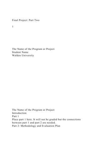 Final Project: Part Two
1
The Name of the Program or Project
Student Name
Walden University
The Name of the Program or Project
Introduction
Part 1
Place part 1 here. It will not be graded but the connections
between part 1 and part 2 are needed.
Part 2: Methodology and Evaluation Plan
 