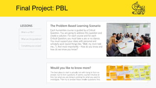 Final Project: PBL
LESSONS
What is a PBL?
What are the guidelines?
Completing your project
The Problem Based Learning Scenario
Would you like to know more?
The best place to start is actually not with trying to form an
answer, but to form questions. It seems counter-intuitive at
first, but what you are doing is probing for what you want to
investigate. Then try to answer these smaller questions first.
Each humanities course is guided by a Critical
Question. You are going to address this question and
create a solution. For each course and for each
Critical Question, you must take a yes or no stance.
You must support your ideas with personal and
scholarly work (avoid things like, "Well, my mom told
me..."). And most importantly - How do you know and
how do we know you know?
 