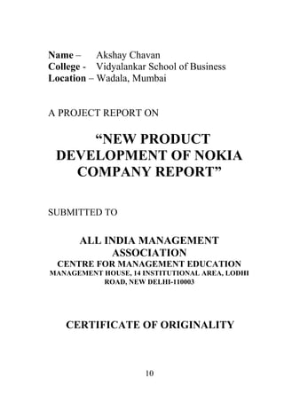 10
Name – Akshay Chavan
College - Vidyalankar School of Business
Location – Wadala, Mumbai
A PROJECT REPORT ON
“NEW PRODUCT
DEVELOPMENT OF NOKIA
COMPANY REPORT”
SUBMITTED TO
ALL INDIA MANAGEMENT
ASSOCIATION
CENTRE FOR MANAGEMENT EDUCATION
MANAGEMENT HOUSE, 14 INSTITUTIONAL AREA, LODHI
ROAD, NEW DELHI-110003
CERTIFICATE OF ORIGINALITY
 