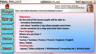 Teacher : Khaled Hafiane Mokadem 
Primary schools: EL MAHJOUB KSOUR-ESSAF 
Class : Year 6 Basic Education / Unit 1( I’m Tunisian)/ Lesson 3 
Objectives : 
By the end of this lesson pupils will be able to : 
- introduce themselves. 
- ask about location / say where people come from. 
- locate countries on a map and write their names. 
New language : 
Where are you from ? 
I’m from … 
Tunisia / Tunisian / France / French / England / English 
Italy / Italian 
Teaching aids : 
Laptop / Video projector / Whiteboard/ Computing lab / Activity book 
 