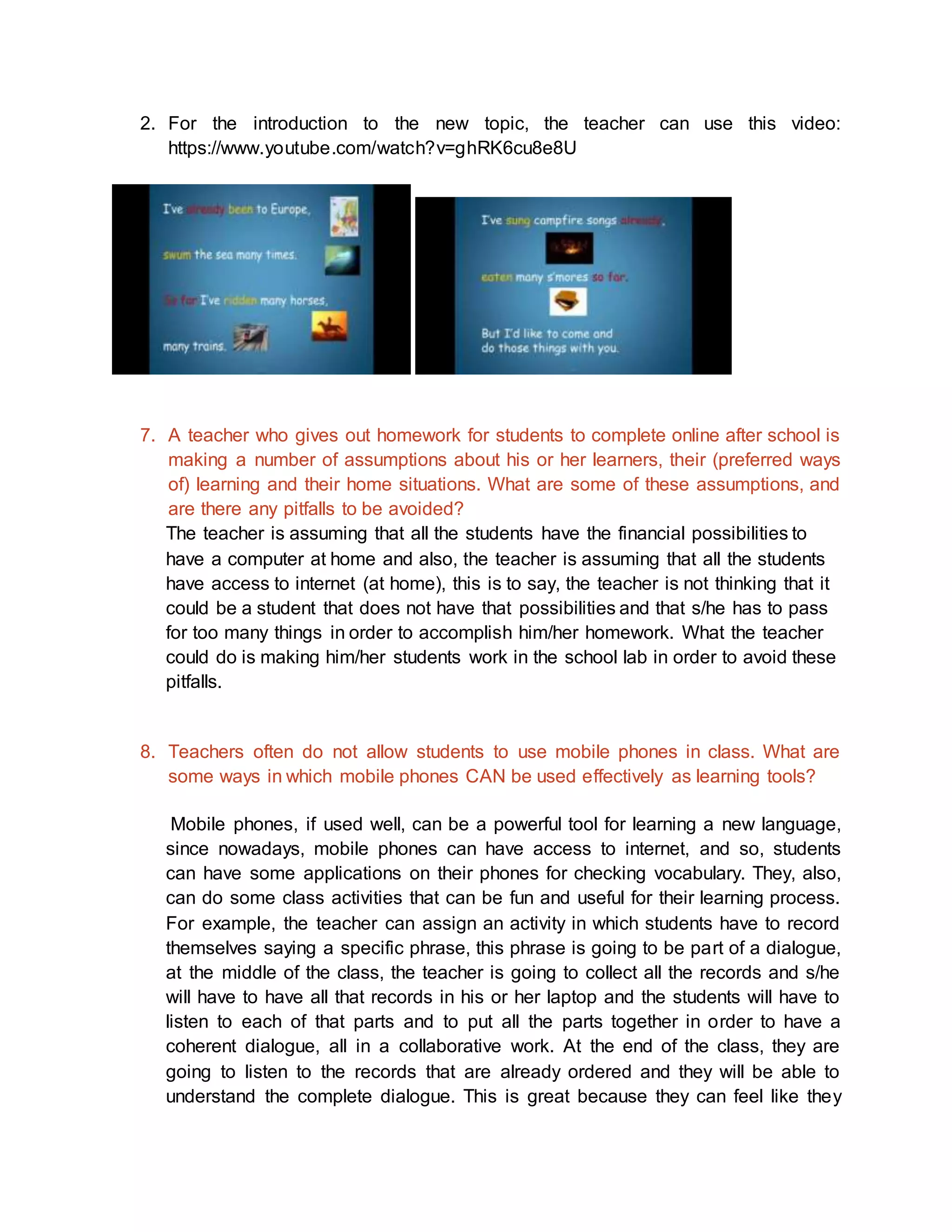 2. For the introduction to the new topic, the teacher can use this video: 
https://www.youtube.com/watch?v=ghRK6cu8e8U 
7. A teacher who gives out homework for students to complete online after school is 
making a number of assumptions about his or her learners, their (preferred ways 
of) learning and their home situations. What are some of these assumptions, and 
are there any pitfalls to be avoided? 
The teacher is assuming that all the students have the financial possibilities to 
have a computer at home and also, the teacher is assuming that all the students 
have access to internet (at home), this is to say, the teacher is not thinking that it 
could be a student that does not have that possibilities and that s/he has to pass 
for too many things in order to accomplish him/her homework. What the teacher 
could do is making him/her students work in the school lab in order to avoid these 
pitfalls. 
8. Teachers often do not allow students to use mobile phones in class. What are 
some ways in which mobile phones CAN be used effectively as learning tools? 
Mobile phones, if used well, can be a powerful tool for learning a new language, 
since nowadays, mobile phones can have access to internet, and so, students 
can have some applications on their phones for checking vocabulary. They, also, 
can do some class activities that can be fun and useful for their learning process. 
For example, the teacher can assign an activity in which students have to record 
themselves saying a specific phrase, this phrase is going to be part of a dialogue, 
at the middle of the class, the teacher is going to collect all the records and s/he 
will have to have all that records in his or her laptop and the students will have to 
listen to each of that parts and to put all the parts together in order to have a 
coherent dialogue, all in a collaborative work. At the end of the class, they are 
going to listen to the records that are already ordered and they will be able to 
understand the complete dialogue. This is great because they can feel like they 
 