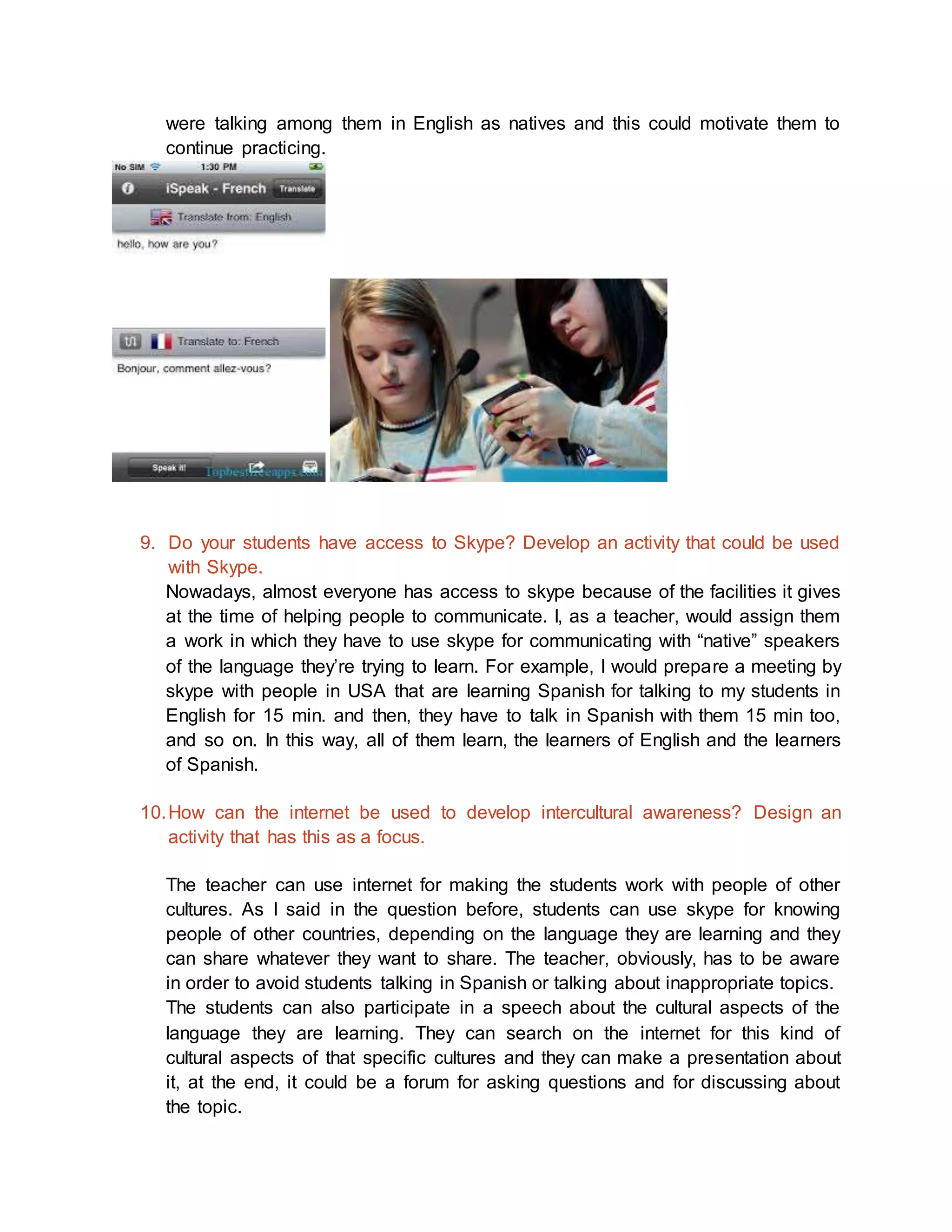 were talking among them in English as natives and this could motivate them to 
continue practicing. 
9. Do your students have access to Skype? Develop an activity that could be used 
with Skype. 
Nowadays, almost everyone has access to skype because of the facilities it gives 
at the time of helping people to communicate. I, as a teacher, would assign them 
a work in which they have to use skype for communicating with “native” speakers 
of the language they’re trying to learn. For example, I would prepare a meeting by 
skype with people in USA that are learning Spanish for talking to my students in 
English for 15 min. and then, they have to talk in Spanish with them 15 min too, 
and so on. In this way, all of them learn, the learners of English and the learners 
of Spanish. 
10. How can the internet be used to develop intercultural awareness? Design an 
activity that has this as a focus. 
The teacher can use internet for making the students work with people of other 
cultures. As I said in the question before, students can use skype for knowing 
people of other countries, depending on the language they are learning and they 
can share whatever they want to share. The teacher, obviously, has to be aware 
in order to avoid students talking in Spanish or talking about inappropriate topics. 
The students can also participate in a speech about the cultural aspects of the 
language they are learning. They can search on the internet for this kind of 
cultural aspects of that specific cultures and they can make a presentation about 
it, at the end, it could be a forum for asking questions and for discussing about 
the topic. 
 