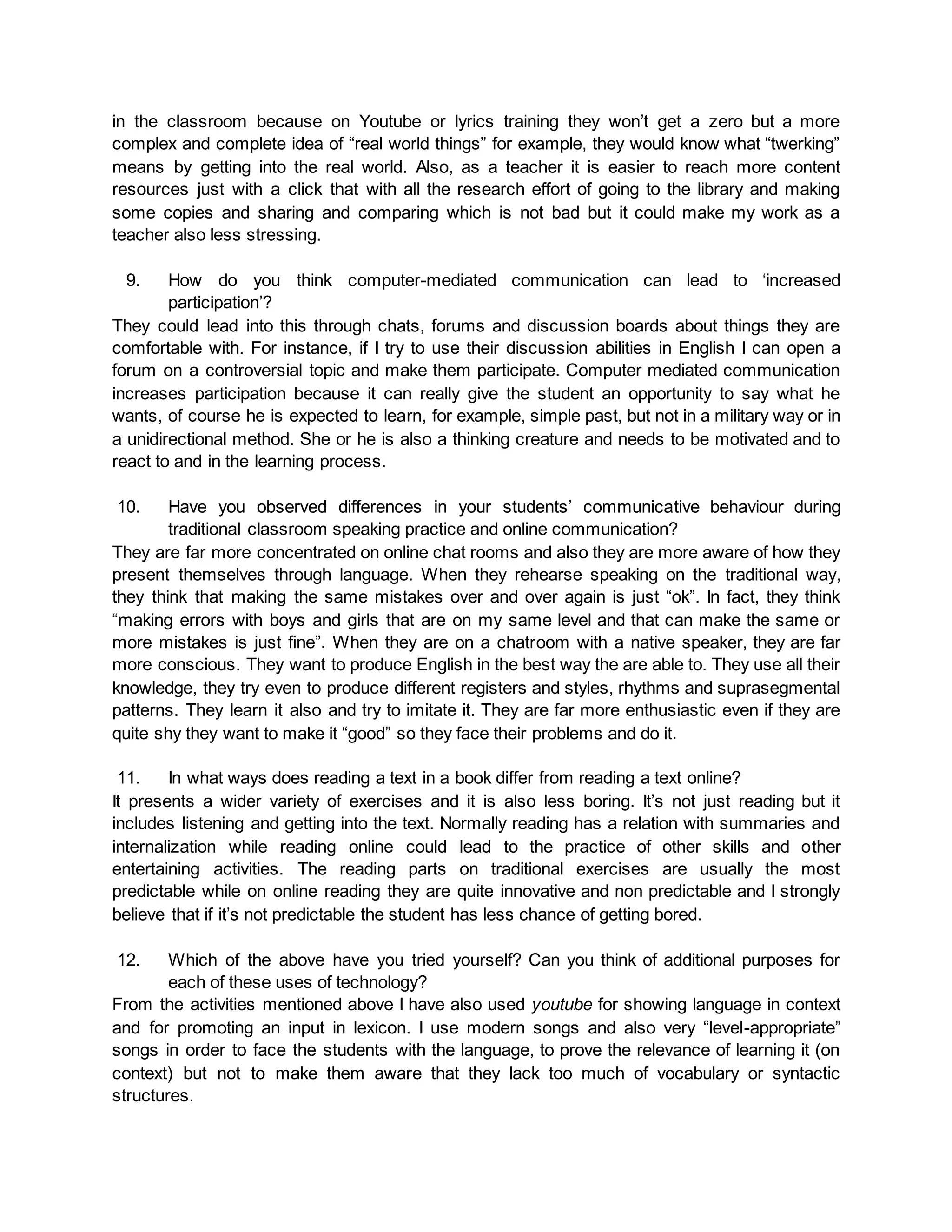 in the classroom because on Youtube or lyrics training they won’t get a zero but a more 
complex and complete idea of “real world things” for example, they would know what “twerking” 
means by getting into the real world. Also, as a teacher it is easier to reach more content 
resources just with a click that with all the research effort of going to the library and making 
some copies and sharing and comparing which is not bad but it could make my work as a 
teacher also less stressing. 
9. How do you think computer-mediated communication can lead to ‘increased 
participation’? 
They could lead into this through chats, forums and discussion boards about things they are 
comfortable with. For instance, if I try to use their discussion abilities in English I can open a 
forum on a controversial topic and make them participate. Computer mediated communication 
increases participation because it can really give the student an opportunity to say what he 
wants, of course he is expected to learn, for example, simple past, but not in a military way or in 
a unidirectional method. She or he is also a thinking creature and needs to be motivated and to 
react to and in the learning process. 
10. Have you observed differences in your students’ communicative behaviour during 
traditional classroom speaking practice and online communication? 
They are far more concentrated on online chat rooms and also they are more aware of how they 
present themselves through language. When they rehearse speaking on the traditional way, 
they think that making the same mistakes over and over again is just “ok”. In fact, they think 
“making errors with boys and girls that are on my same level and that can make the same or 
more mistakes is just fine”. When they are on a chatroom with a native speaker, they are far 
more conscious. They want to produce English in the best way the are able to. They use all their 
knowledge, they try even to produce different registers and styles, rhythms and suprasegmental 
patterns. They learn it also and try to imitate it. They are far more enthusiastic even if they are 
quite shy they want to make it “good” so they face their problems and do it. 
11. In what ways does reading a text in a book differ from reading a text online? 
It presents a wider variety of exercises and it is also less boring. It’s not just reading but it 
includes listening and getting into the text. Normally reading has a relation with summaries and 
internalization while reading online could lead to the practice of other skills and other 
entertaining activities. The reading parts on traditional exercises are usually the most 
predictable while on online reading they are quite innovative and non predictable and I strongly 
believe that if it’s not predictable the student has less chance of getting bored. 
12. Which of the above have you tried yourself? Can you think of additional purposes for 
each of these uses of technology? 
From the activities mentioned above I have also used youtube for showing language in context 
and for promoting an input in lexicon. I use modern songs and also very “level-appropriate” 
songs in order to face the students with the language, to prove the relevance of learning it (on 
context) but not to make them aware that they lack too much of vocabulary or syntactic 
structures. 
 